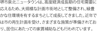 堺市泉北ニュータウンは、高度経済成長期の住宅需要に応えるため、大規模な計画市街地として整備され、緑豊かな住環境を有するまちとして成長してきました。近年では市の再生計画を受け、さまざまな施策が準備されており、居住にあたっての家賃補助なども行われています。