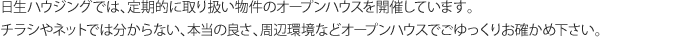 日生ハウジングでは、定期的に取り扱い物件のオープンハウスを開催しています。 チラシやネットでは分からない、本当の良さ、周辺環境などオープンハウスでごゆっくりお確かめ下さい。