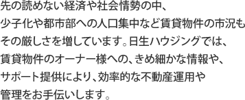 先の読めない経済や社会情勢の中、 少子化や都市部への人口集中など賃貸物件の市況も その厳しさを増しています。日生ハウジングでは、 賃貸物件のオーナー様への、きめ細かな情報や、 サポート提供により、効率的な不動産運用や 管理をお手伝いします。