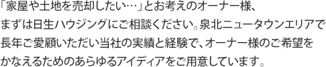 「家屋や土地を売却したい…」とお考えのオーナー様、 まずは日生ハウジングにご相談ください。泉北ニュータウンエリアで 長年ご愛顧いただい当社の実績と経験で、オーナー様のご希望を かなえるためのあらゆるアイディアをご用意しています。